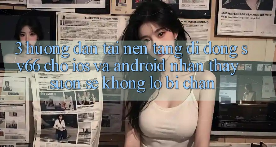 3. Hướng dẫn Tải Nền tảng di động SV66 Cho iOS Và Android - Nhận thấy Suôn sẻ Không Lo Bị Chặn 3. Hướng dẫn Tải Nền tảng di động SV66 Cho iOS Và Android - Nhận thấy Suôn sẻ Không Lo Bị Chặn