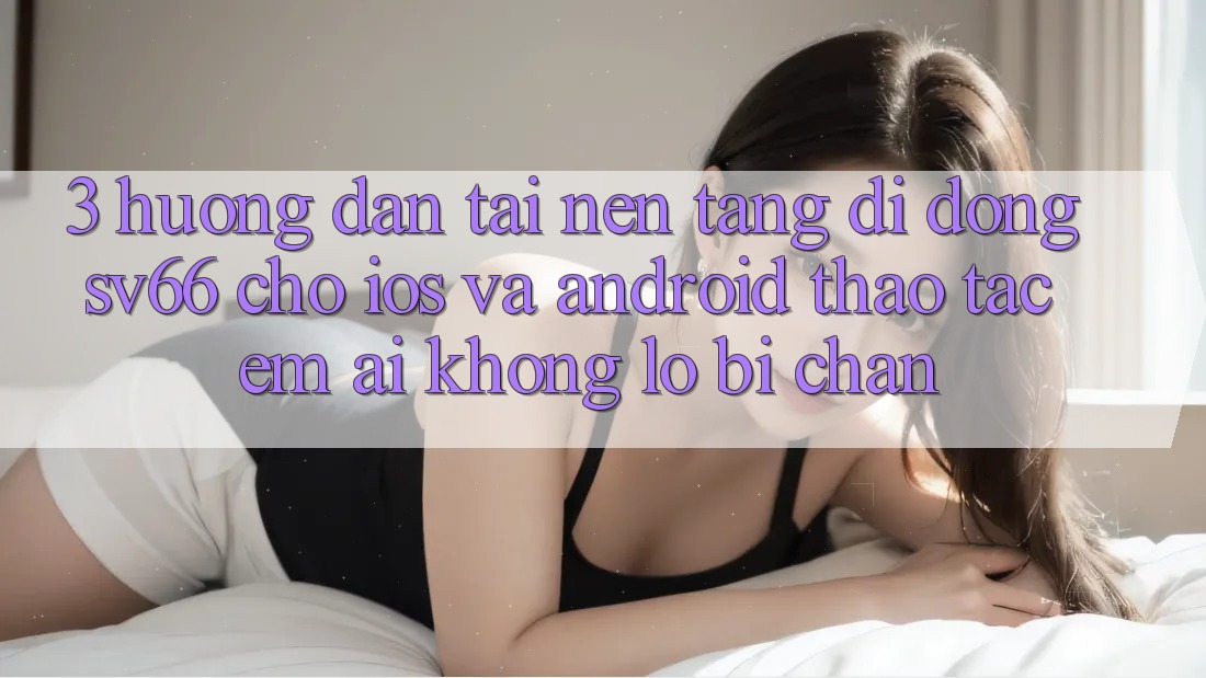 3. Hướng Dẫn Tải Nền tảng di động SV66 Cho iOS Và Android - Thao tác Êm ái Không Lo Bị Chặn 3. Hướng Dẫn Tải Nền tảng di động SV66 Cho iOS Và Android - Thao tác Êm ái Không Lo Bị Chặn