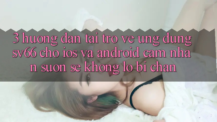 3. Hướng Dẫn Tải trở về Ứng dụng SV66 Cho iOS Và Android - Cảm nhận Suôn sẻ Không Lo Bị Chặn 3. Hướng Dẫn Tải trở về Ứng dụng SV66 Cho iOS Và Android - Cảm nhận Suôn sẻ Không Lo Bị Chặn