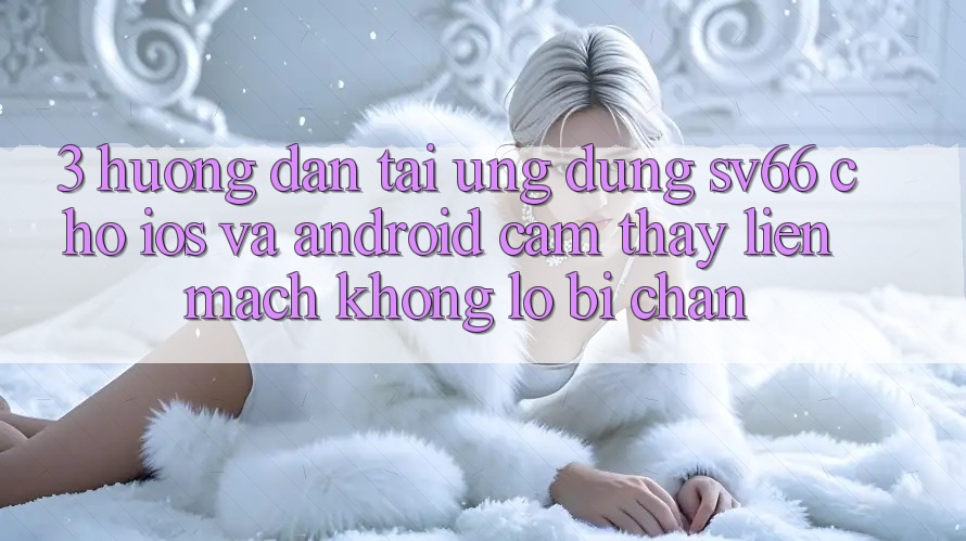 3. Hướng Dẫn Tải Ứng dụng SV66 Cho iOS Và Android - Cảm thấy Liền mạch Không Lo Bị Chặn 3. Hướng Dẫn Tải Ứng dụng SV66 Cho iOS Và Android - Cảm thấy Liền mạch Không Lo Bị Chặn