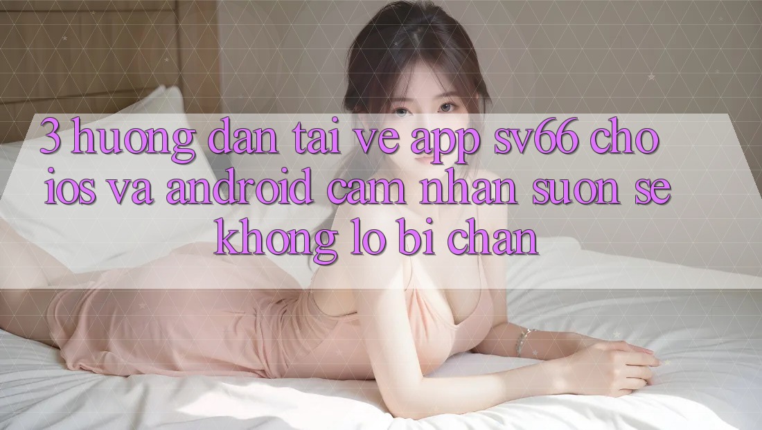 3. Hướng dẫn Tải về App SV66 Cho iOS Và Android - Cảm nhận Suôn sẻ Không Lo Bị Chặn 3. Hướng dẫn Tải về App SV66 Cho iOS Và Android - Cảm nhận Suôn sẻ Không Lo Bị Chặn