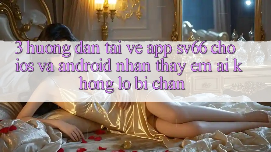 3. Hướng Dẫn Tải về App SV66 Cho iOS Và Android - Nhận thấy Êm ái Không Lo Bị Chặn 3. Hướng Dẫn Tải về App SV66 Cho iOS Và Android - Nhận thấy Êm ái Không Lo Bị Chặn