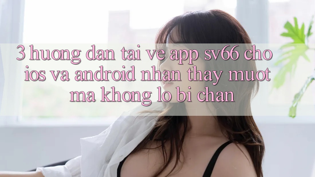 3. Hướng Dẫn Tải về App SV66 Cho iOS Và Android - Nhận thấy Mượt Mà Không Lo Bị Chặn 3. Hướng Dẫn Tải về App SV66 Cho iOS Và Android - Nhận thấy Mượt Mà Không Lo Bị Chặn