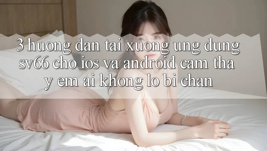 3. Hướng Dẫn Tải xuống Ứng dụng SV66 Cho iOS Và Android - Cảm thấy Êm ái Không Lo Bị Chặn 3. Hướng Dẫn Tải xuống Ứng dụng SV66 Cho iOS Và Android - Cảm thấy Êm ái Không Lo Bị Chặn