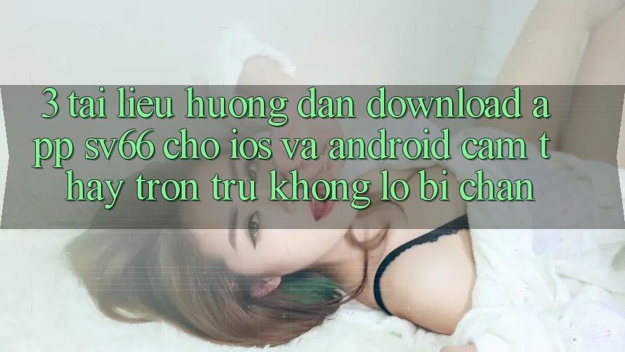 3. Tài liệu hướng dẫn Download App SV66 Cho iOS Và Android - Cảm thấy Trơn tru Không Lo Bị Chặn