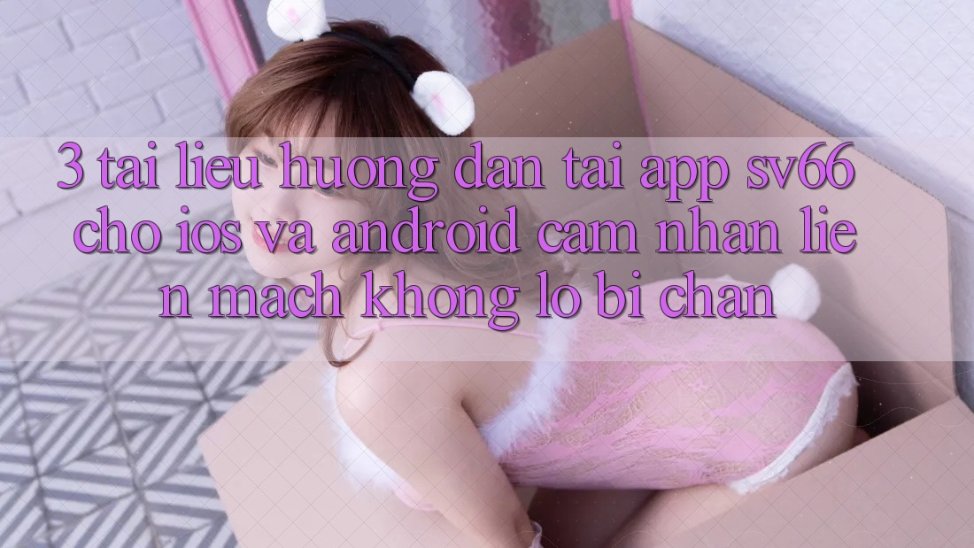 3. Tài liệu hướng dẫn Tải App SV66 Cho iOS Và Android - Cảm nhận Liền mạch Không Lo Bị Chặn