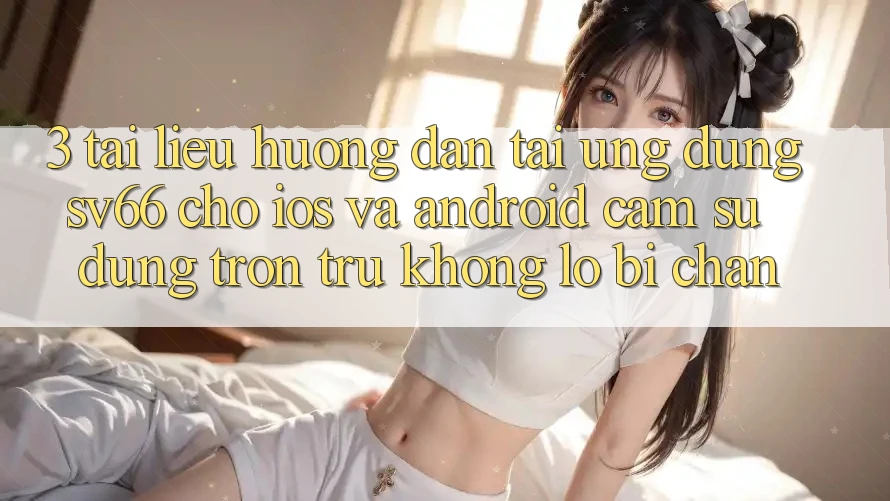 3. Tài liệu hướng dẫn Tải Ứng dụng SV66 Cho iOS Và Android - Cảm sử dụng Trơn tru Không Lo Bị Chặn 3. Tài liệu hướng dẫn Tải Ứng dụng SV66 Cho iOS Và Android - Cảm sử dụng Trơn tru Không Lo Bị Chặn