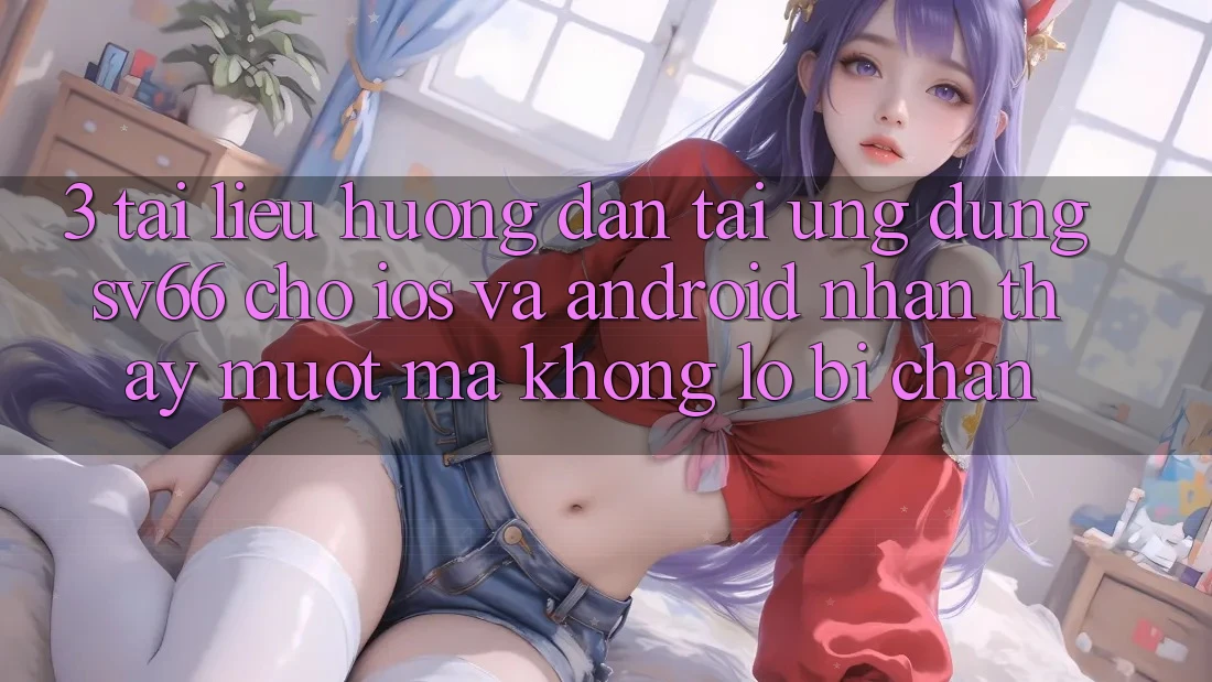 3. Tài liệu hướng dẫn Tải Ứng dụng SV66 Cho iOS Và Android - Nhận thấy Mượt mà Không Lo Bị Chặn 3. Tài liệu hướng dẫn Tải Ứng dụng SV66 Cho iOS Và Android - Nhận thấy Mượt mà Không Lo Bị Chặn