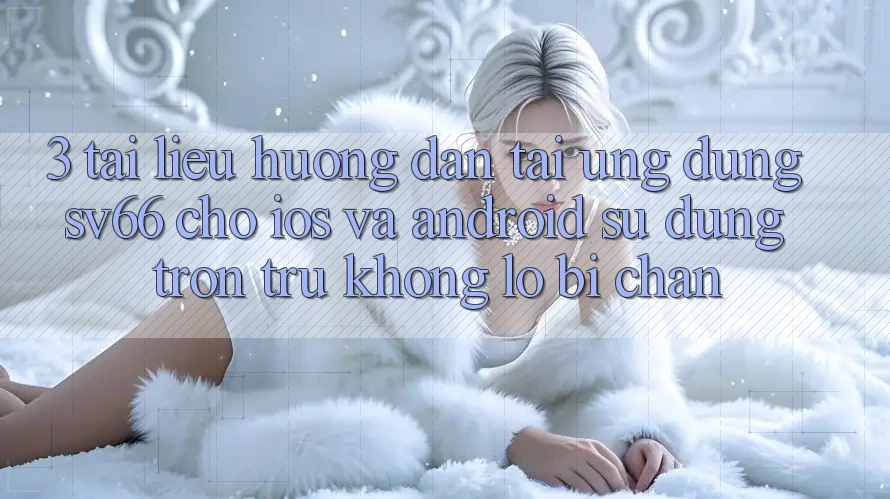 3. Tài liệu hướng dẫn Tải Ứng dụng SV66 Cho iOS Và Android - Sử dụng Trơn tru Không Lo Bị Chặn 3. Tài liệu hướng dẫn Tải Ứng dụng SV66 Cho iOS Và Android - Sử dụng Trơn tru Không Lo Bị Chặn