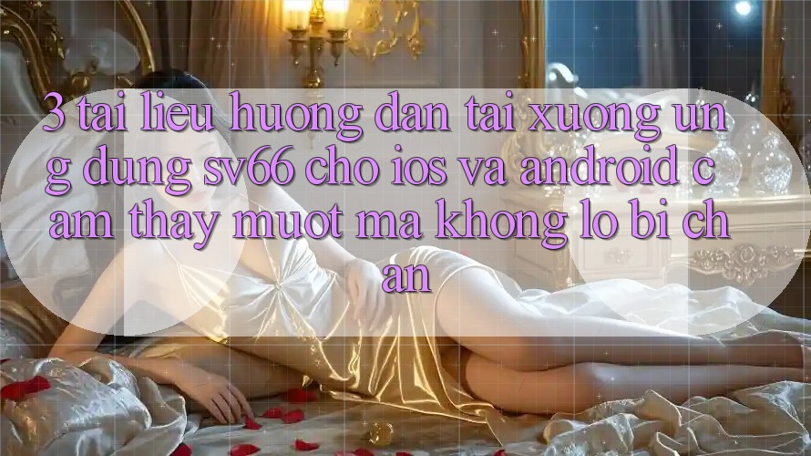 3. Tài liệu hướng dẫn Tải xuống Ứng dụng SV66 Cho iOS Và Android - Cảm thấy Mượt Mà Không Lo Bị Chặn