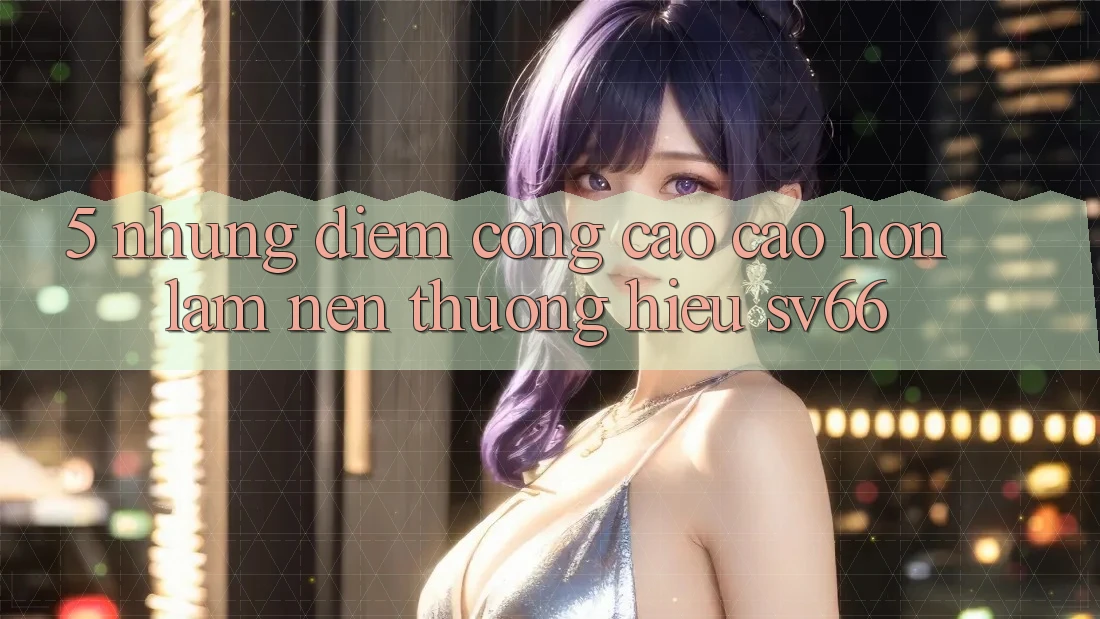 5. Những Điểm Cộng Cao cao hơn Làm Nên Thương Hiệu SV66 5. Những Điểm Cộng Cao cao hơn Làm Nên Thương Hiệu SV66