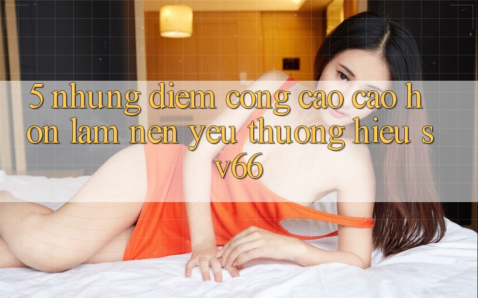 5. Những Điểm Cộng Cao cao hơn Làm Nên Yêu thương Hiệu SV66 5. Những Điểm Cộng Cao cao hơn Làm Nên Yêu thương Hiệu SV66