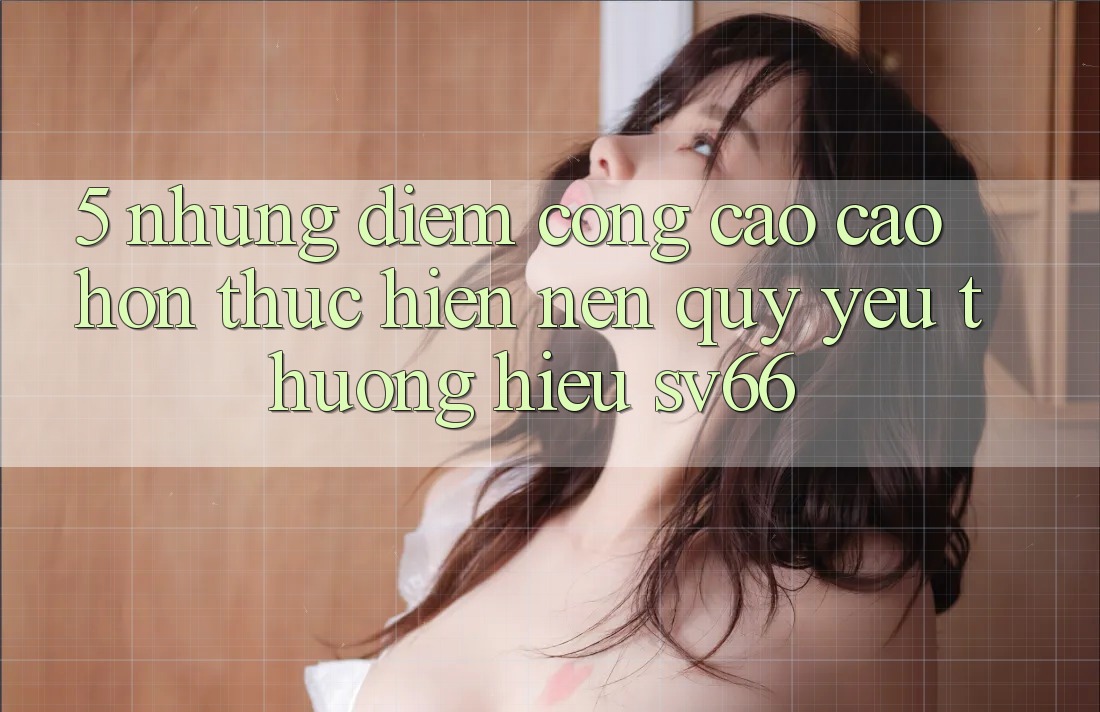 5. Những Điểm Cộng Cao cao hơn Thực hiện Nên Quý yêu thương Hiệu SV66 5. Những Điểm Cộng Cao cao hơn Thực hiện Nên Quý yêu thương Hiệu SV66