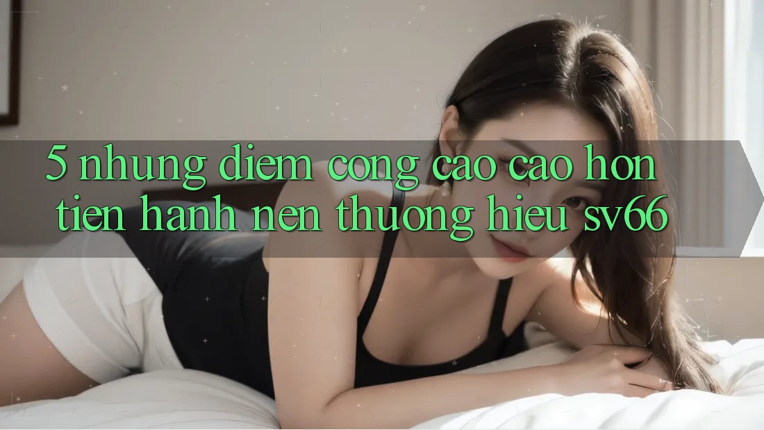 5. Những Điểm Cộng Cao cao hơn Tiến hành Nên Thương Hiệu SV66 5. Những Điểm Cộng Cao cao hơn Tiến hành Nên Thương Hiệu SV66