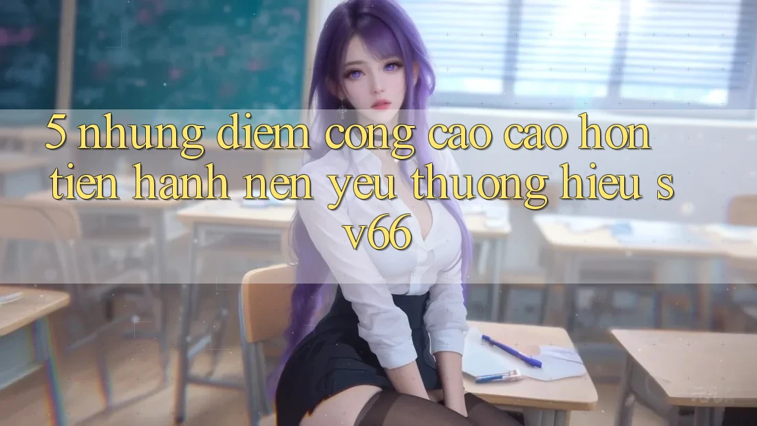 5. Những Điểm Cộng Cao cao hơn Tiến hành Nên Yêu thương Hiệu SV66 5. Những Điểm Cộng Cao cao hơn Tiến hành Nên Yêu thương Hiệu SV66
