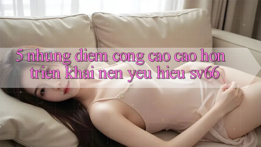 5. Những Điểm Cộng Cao cao hơn Triển khai Nên Yêu Hiệu SV66