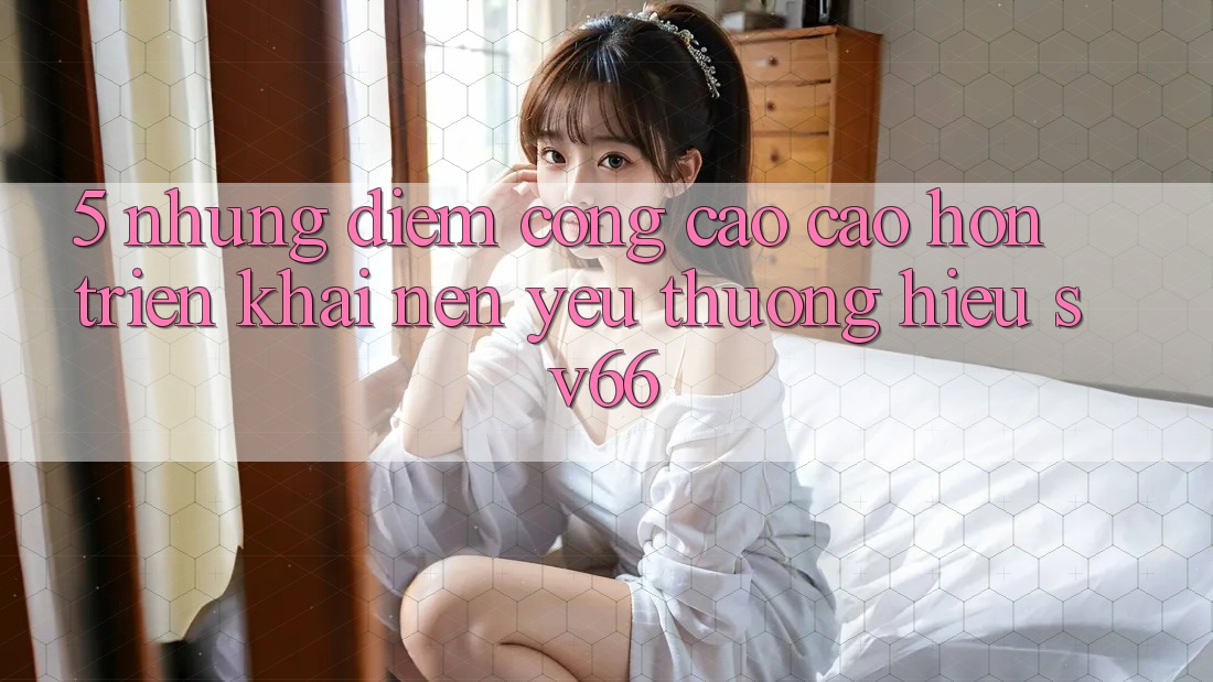 5. Những Điểm Cộng Cao cao hơn Triển khai Nên Yêu thương Hiệu SV66 5. Những Điểm Cộng Cao cao hơn Triển khai Nên Yêu thương Hiệu SV66