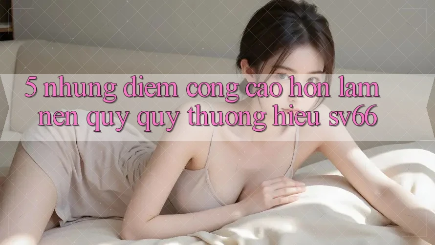 5. Những Điểm Cộng Cao hơn Làm Nên Quý quý thương Hiệu SV66 5. Những Điểm Cộng Cao hơn Làm Nên Quý quý thương Hiệu SV66