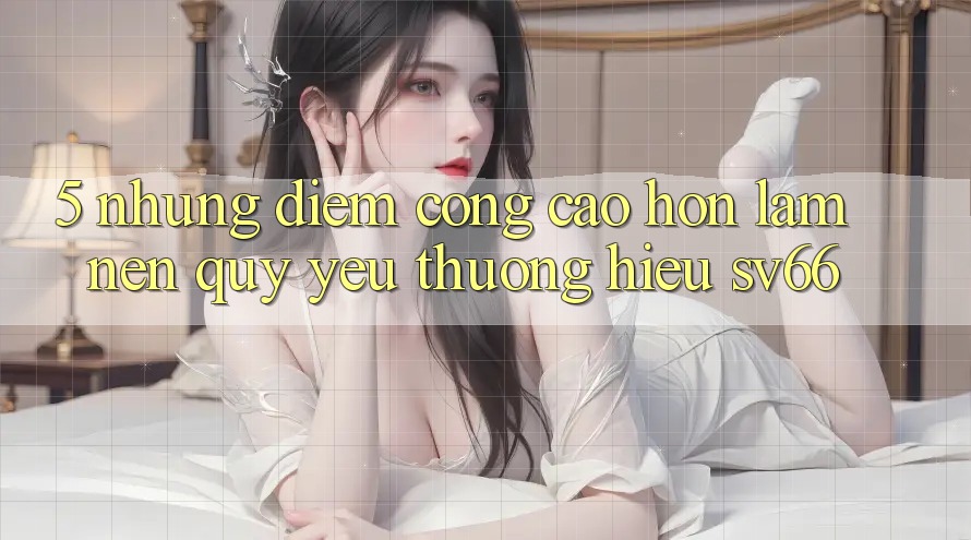 5. Những Điểm Cộng Cao hơn Làm Nên Quý yêu thương Hiệu SV66 5. Những Điểm Cộng Cao hơn Làm Nên Quý yêu thương Hiệu SV66