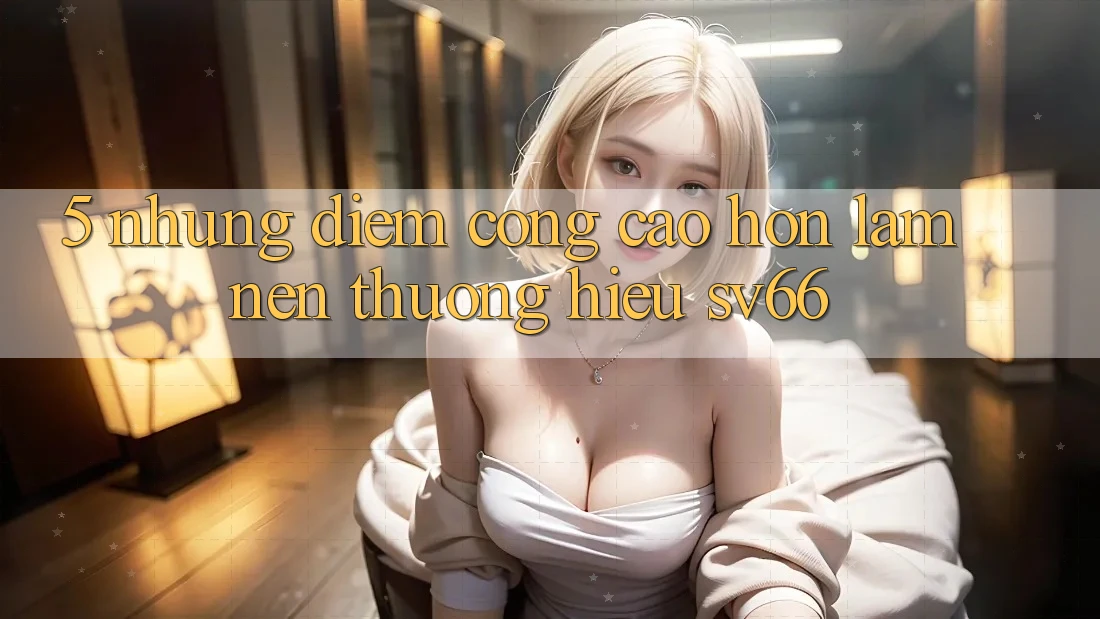 5. Những Điểm Cộng Cao hơn Làm Nên Thương Hiệu SV66 5. Những Điểm Cộng Cao hơn Làm Nên Thương Hiệu SV66