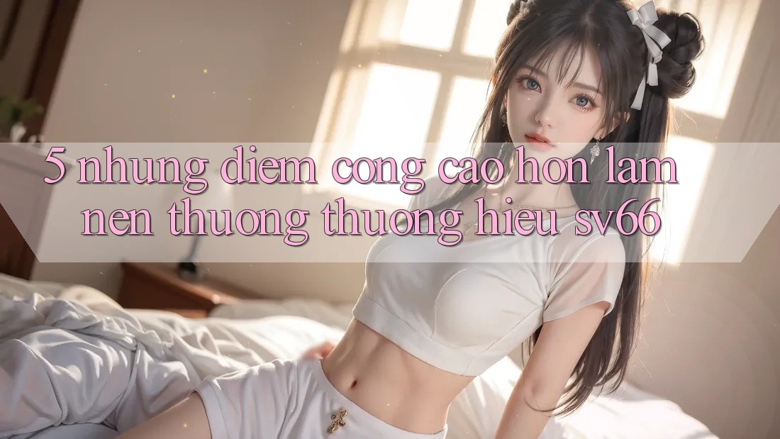 5. Những Điểm Cộng Cao hơn Làm Nên Thương thương Hiệu SV66 5. Những Điểm Cộng Cao hơn Làm Nên Thương thương Hiệu SV66
