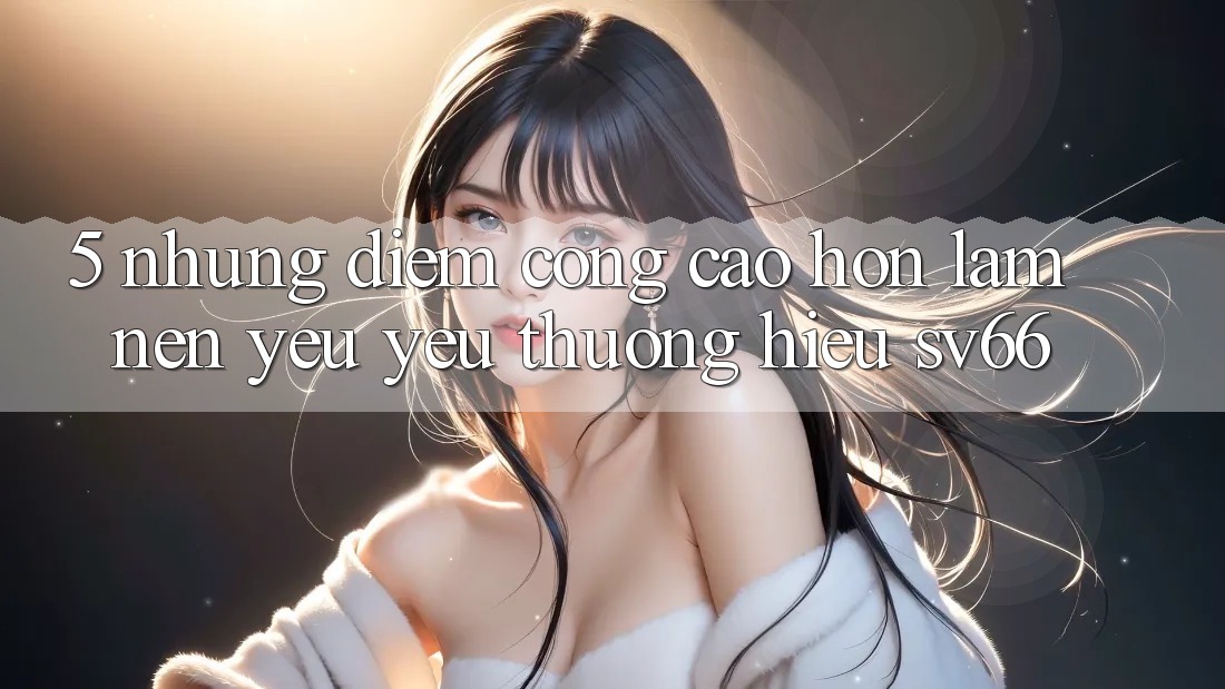 5. Những Điểm Cộng Cao hơn Làm Nên Yêu yêu thương Hiệu SV66