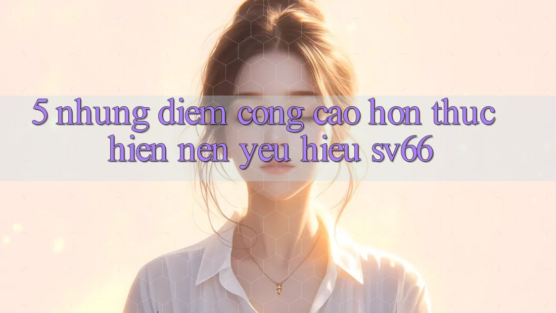 5. Những Điểm Cộng Cao hơn Thực hiện Nên Yêu Hiệu SV66 5. Những Điểm Cộng Cao hơn Thực hiện Nên Yêu Hiệu SV66
