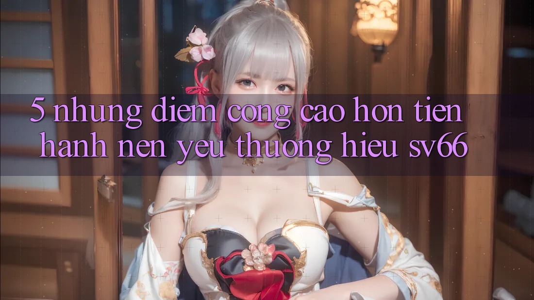 5. Những Điểm Cộng Cao hơn Tiến hành Nên Yêu thương Hiệu SV66 5. Những Điểm Cộng Cao hơn Tiến hành Nên Yêu thương Hiệu SV66