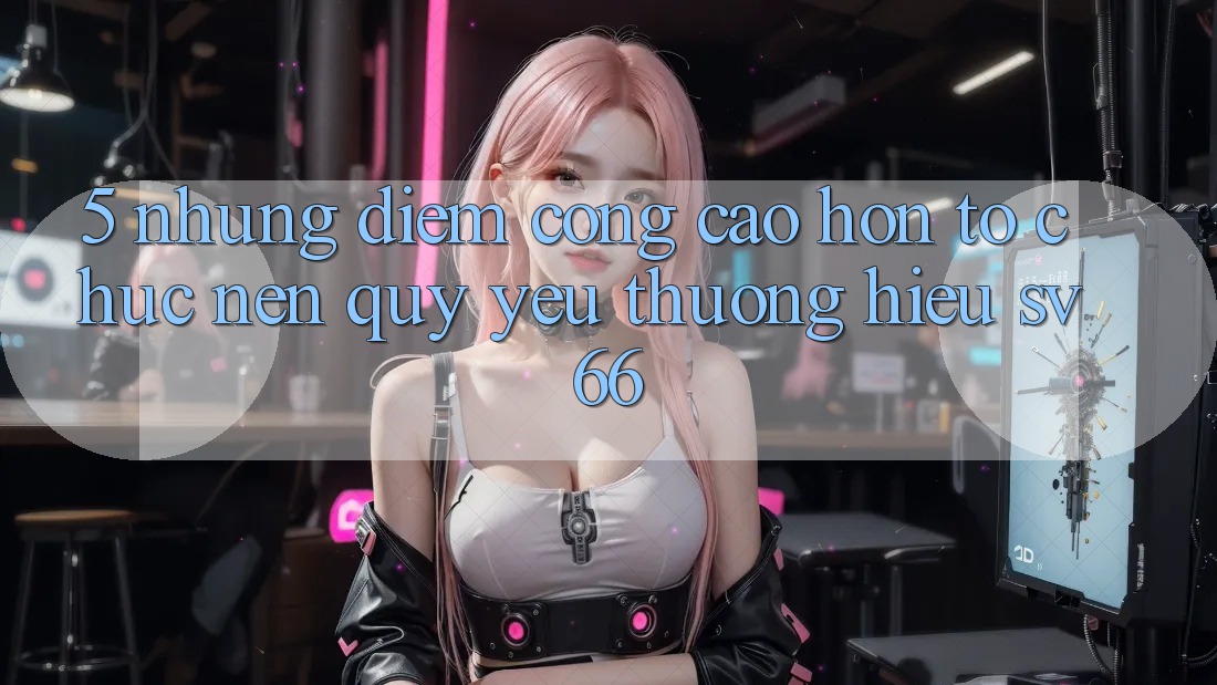 5. Những Điểm Cộng Cao hơn Tổ chức Nên Quý yêu thương Hiệu SV66 5. Những Điểm Cộng Cao hơn Tổ chức Nên Quý yêu thương Hiệu SV66