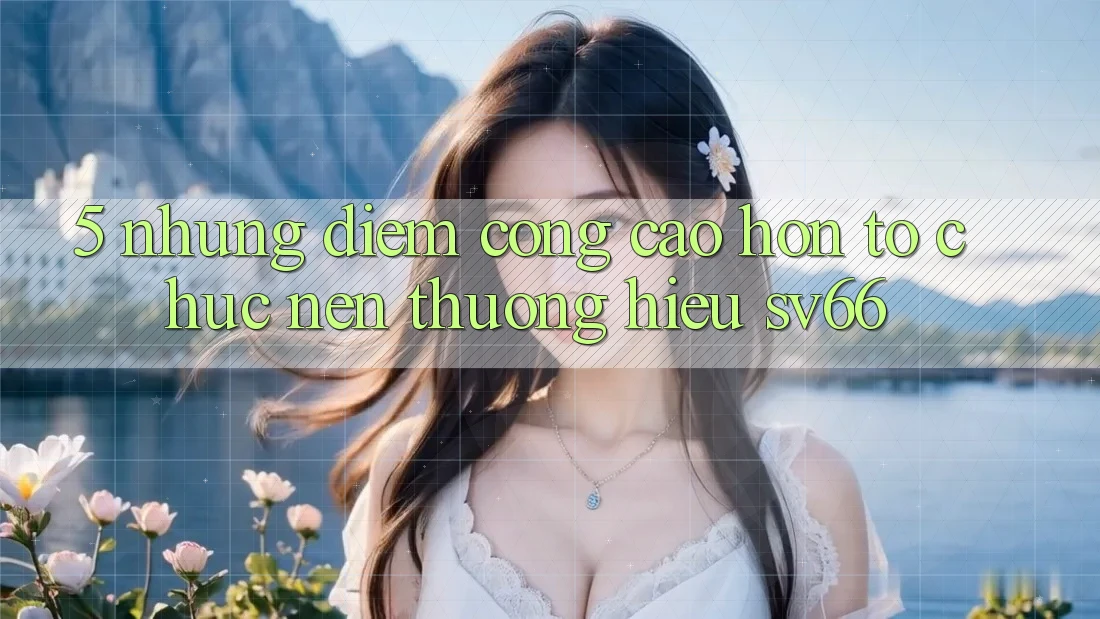 5. Những Điểm Cộng Cao hơn Tổ chức Nên Thương Hiệu SV66 5. Những Điểm Cộng Cao hơn Tổ chức Nên Thương Hiệu SV66