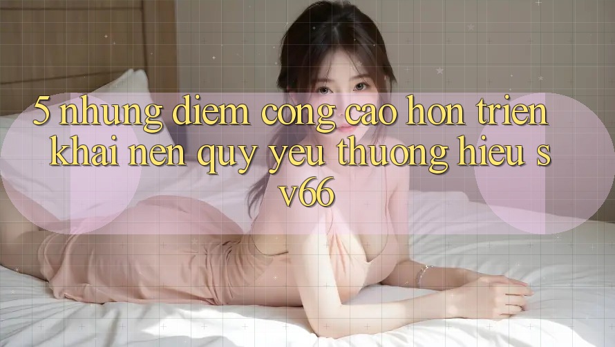5. Những Điểm Cộng Cao hơn Triển khai Nên Quý yêu thương Hiệu SV66 5. Những Điểm Cộng Cao hơn Triển khai Nên Quý yêu thương Hiệu SV66