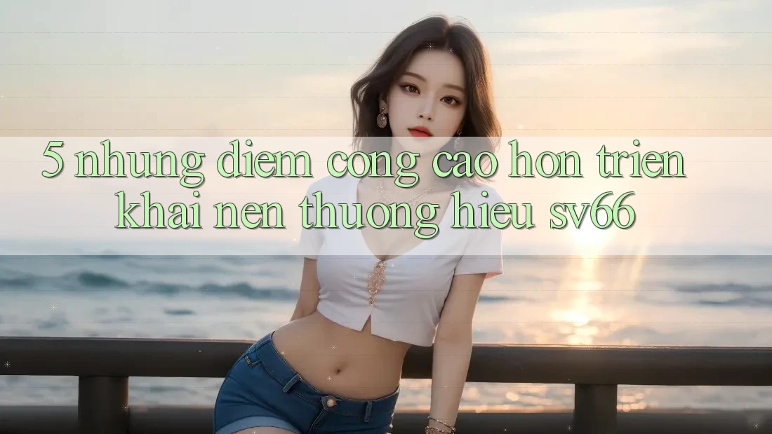 5. Những Điểm Cộng Cao hơn Triển khai Nên Thương Hiệu SV66 5. Những Điểm Cộng Cao hơn Triển khai Nên Thương Hiệu SV66