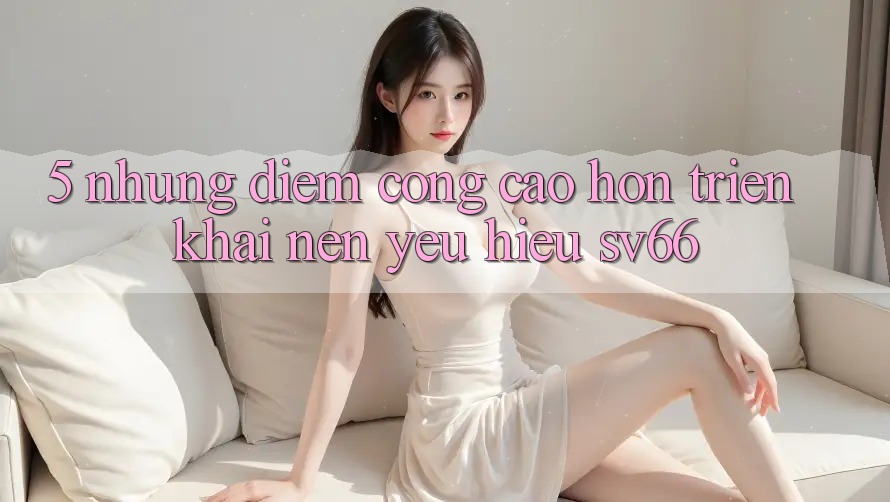 5. Những Điểm Cộng Cao hơn Triển khai Nên Yêu Hiệu SV66 5. Những Điểm Cộng Cao hơn Triển khai Nên Yêu Hiệu SV66