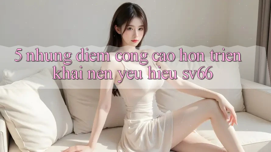 5. Những Điểm Cộng Cao hơn Triển khai Nên Yêu Hiệu SV66 5. Những Điểm Cộng Cao hơn Triển khai Nên Yêu Hiệu SV66
