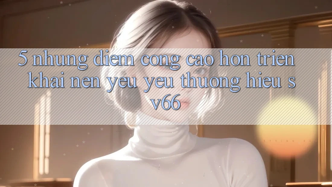 5. Những Điểm Cộng Cao hơn Triển khai Nên Yêu yêu thương Hiệu SV66 5. Những Điểm Cộng Cao hơn Triển khai Nên Yêu yêu thương Hiệu SV66