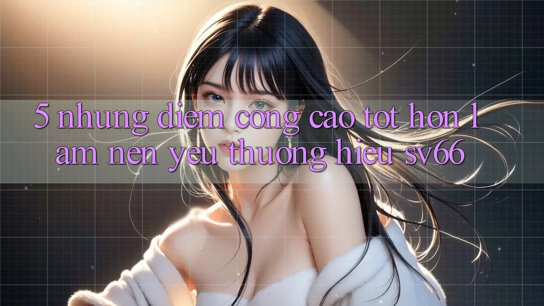 5. Những Điểm Cộng Cao tốt hơn Làm Nên Yêu thương Hiệu SV66 5. Những Điểm Cộng Cao tốt hơn Làm Nên Yêu thương Hiệu SV66