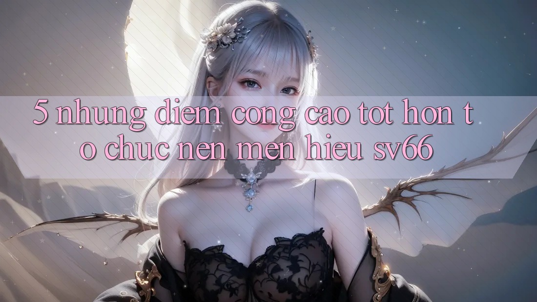 5. Những Điểm Cộng Cao tốt hơn Tổ chức Nên Mến Hiệu SV66 5. Những Điểm Cộng Cao tốt hơn Tổ chức Nên Mến Hiệu SV66