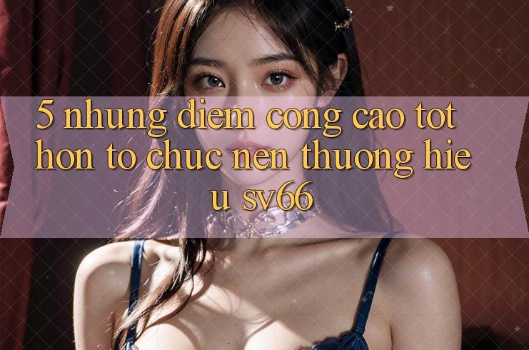 5. Những Điểm Cộng Cao tốt hơn Tổ chức Nên Thương Hiệu SV66 5. Những Điểm Cộng Cao tốt hơn Tổ chức Nên Thương Hiệu SV66