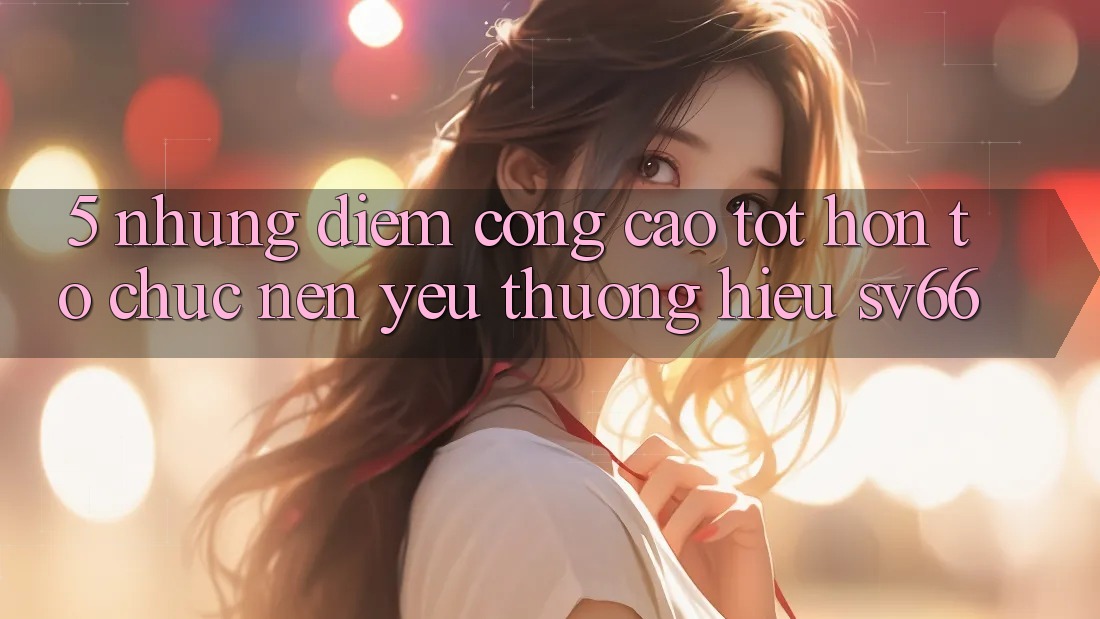 5. Những Điểm Cộng Cao tốt hơn Tổ chức Nên Yêu thương Hiệu SV66 5. Những Điểm Cộng Cao tốt hơn Tổ chức Nên Yêu thương Hiệu SV66