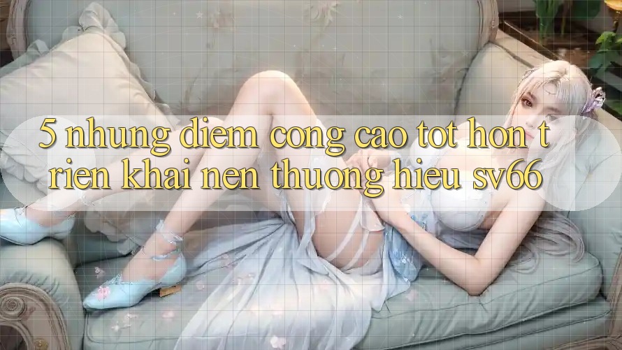 5. Những Điểm Cộng Cao tốt hơn Triển khai Nên Thương Hiệu SV66 5. Những Điểm Cộng Cao tốt hơn Triển khai Nên Thương Hiệu SV66