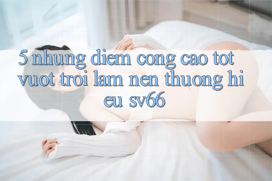 5. Những Điểm Cộng Cao tốt vượt trội Làm Nên Thương Hiệu SV66 5. Những Điểm Cộng Cao tốt vượt trội Làm Nên Thương Hiệu SV66