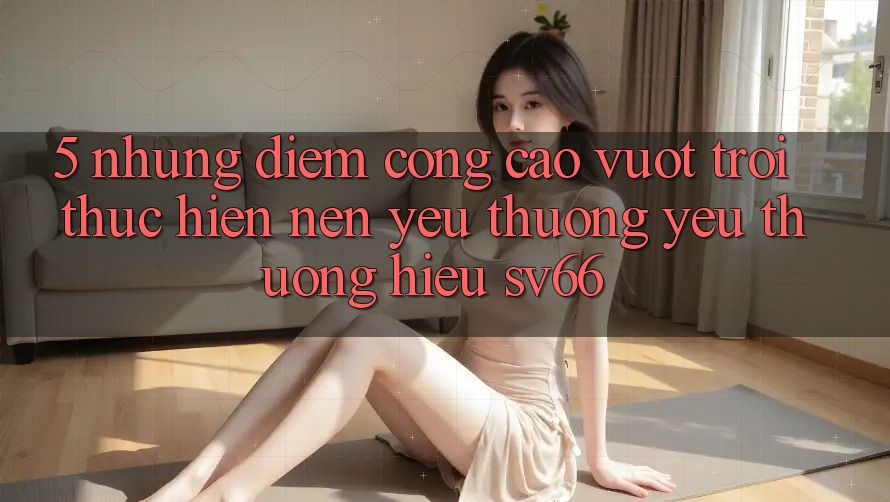 5. Những Điểm Cộng Cao vượt trội Thực hiện Nên Yêu thương yêu thương Hiệu SV66 5. Những Điểm Cộng Cao vượt trội Thực hiện Nên Yêu thương yêu thương Hiệu SV66