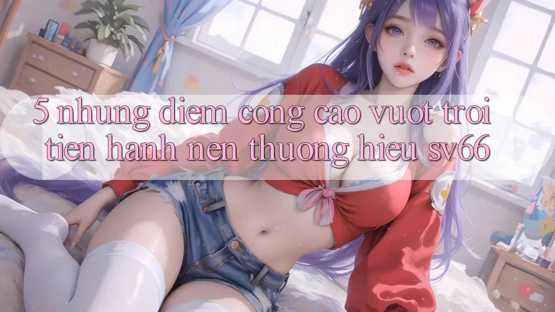 5. Những Điểm Cộng Cao vượt trội Tiến hành Nên Thương Hiệu SV66 5. Những Điểm Cộng Cao vượt trội Tiến hành Nên Thương Hiệu SV66