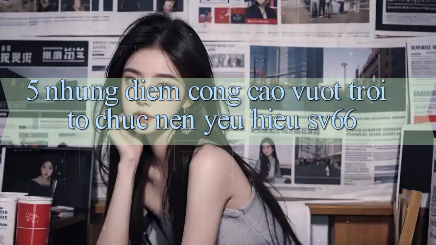 5. Những Điểm Cộng Cao vượt trội Tổ chức Nên Yêu Hiệu SV66 5. Những Điểm Cộng Cao vượt trội Tổ chức Nên Yêu Hiệu SV66