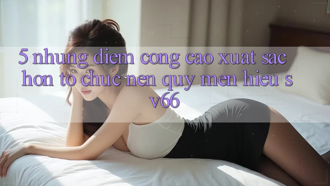 5. Những Điểm Cộng Cao xuất sắc hơn Tổ chức Nên Quý mến Hiệu SV66 5. Những Điểm Cộng Cao xuất sắc hơn Tổ chức Nên Quý mến Hiệu SV66