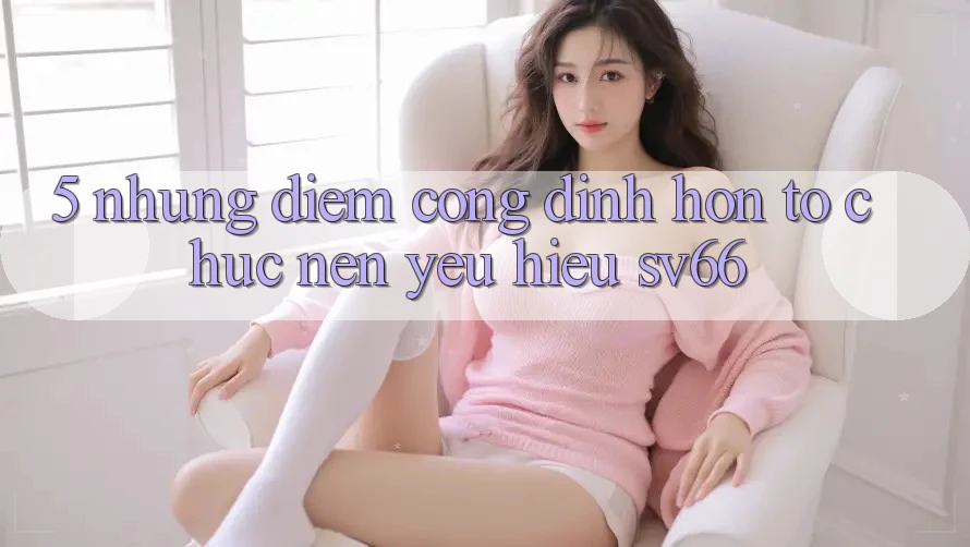 5. Những Điểm Cộng Đỉnh hơn Tổ chức Nên Yêu Hiệu SV66 5. Những Điểm Cộng Đỉnh hơn Tổ chức Nên Yêu Hiệu SV66