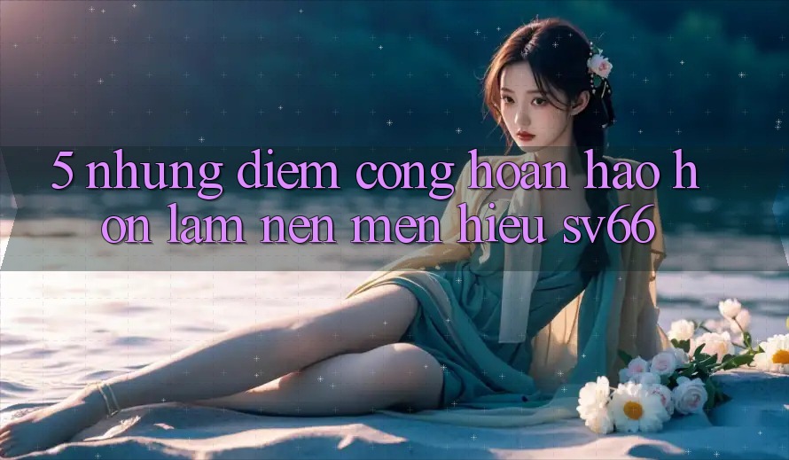 5. Những Điểm Cộng Hoàn hảo hơn Làm Nên Mến Hiệu SV66