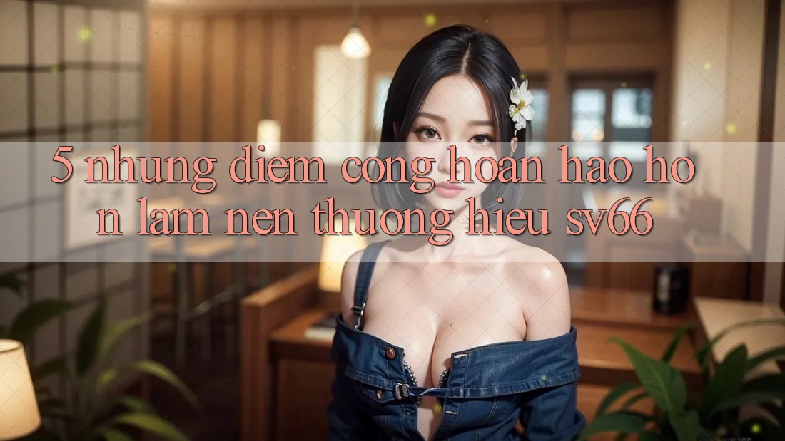 5. Những Điểm Cộng Hoàn hảo hơn Làm Nên Thương Hiệu SV66 5. Những Điểm Cộng Hoàn hảo hơn Làm Nên Thương Hiệu SV66