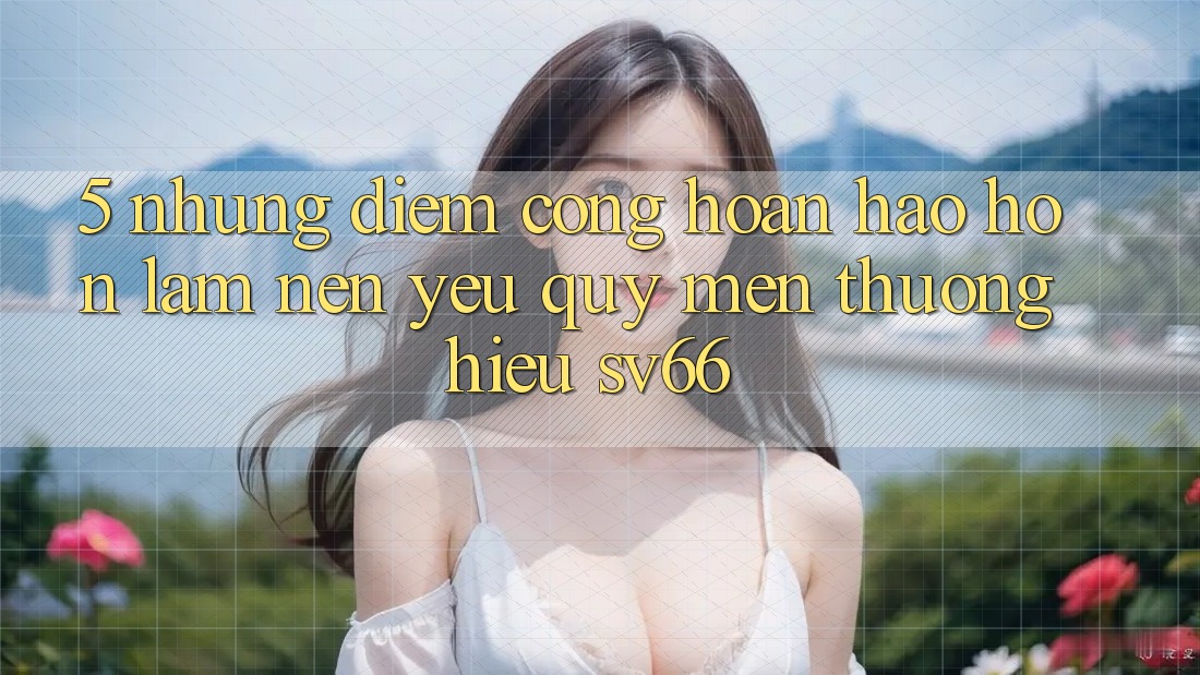 5. Những Điểm Cộng Hoàn hảo hơn Làm Nên Yêu quý mến thương Hiệu SV66 5. Những Điểm Cộng Hoàn hảo hơn Làm Nên Yêu quý mến thương Hiệu SV66