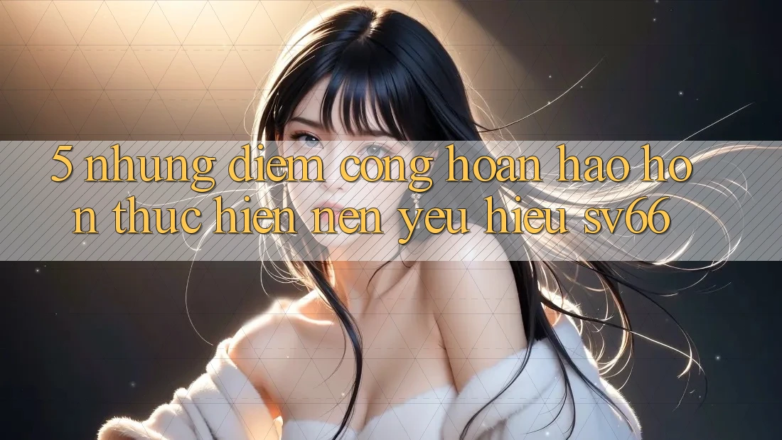 5. Những Điểm Cộng Hoàn hảo hơn Thực hiện Nên Yêu Hiệu SV66 5. Những Điểm Cộng Hoàn hảo hơn Thực hiện Nên Yêu Hiệu SV66